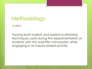Methodology
? Aim:
Tracing both implicit and explicit scaffolding
techniques used during the experimentation of
students with this scientific microworld, while
engaging in an inquiry-based activity.
 