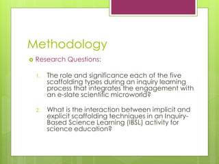 Methodology
? Research Questions:
1. The role and significance each of the five
scaffolding types during an inquiry learning
process that integrates the engagement with
an e-slate scientific microworld?
2. What is the interaction between implicit and
explicit scaffolding techniques in an Inquiry-
Based Science Learning (IBSL) activity for
science education?
 