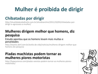 Mulher é proibida de dirigir
Chibatadas por dirigir
http://atualidadesdodireito.com.br/alicebianchini/2011/10/03/chibatadas-por-
dirigir-e-agressoes-a-mulher/
Mulheres dirigem melhor que homens, diz
pesquisa
Estudo apontou que os homens levam mais multas e
penalidades
http://exame.abril.com.br/estilo-de-vida/noticias/mulheres-dirigem-melhor-que-
homens-diz-pesquisa
Piadas machistas podem tornar as
mulheres piores motoristas
http://hypescience.com/piadas-sexistas-podem-tornar-as-mulheres-piores-
motoristas/
 