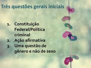 Três questões gerais iniciais
1. Constituição
Federal/Política
criminal
2. Ação afirmativa
3. Uma questão de
gênero e não de sexo
 