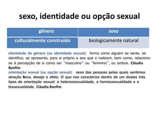 sexo, identidade ou opção sexual
gênero sexo
culturalmente construído biologicamente natural
identidade de gênero (ou identidade sexual): forma como alguém se sente, se
identifica, se apresenta, para si próprio e aos que o rodeiam, bem como, relaciona-
se à percepção de si como ser "masculino" ou "feminino", ou ambos. Cláudia
Bonfim
orientação sexual (ou opção sexual): sexo das pessoas pelas quais sentimos
atração física, desejo e afeto. O que nos caracteriza dentro de um destes três
tipos de orientação sexual: a heterossexualidade, a homossexualidade e a
bissexualidade. Cláudia Bonfim
 