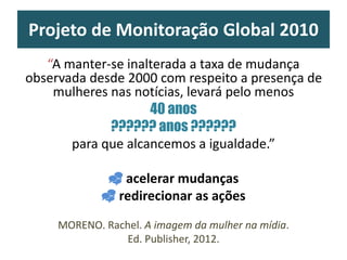 Projeto de Monitoração Global 2010
“A manter-se inalterada a taxa de mudança
observada desde 2000 com respeito a presença de
mulheres nas notícias, levará pelo menos
40 anos
?????? anos ??????
para que alcancemos a igualdade.”
 acelerar mudanças
 redirecionar as ações
MORENO. Rachel. A imagem da mulher na mídia.
Ed. Publisher, 2012.
 