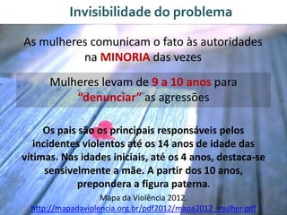 Invisibilidade do problema
As mulheres comunicam o fato às autoridades
na MINORIA das vezes
Mulheres levam de 9 a 10 anos para
“denunciar” as agressões
Os pais são os principais responsáveis pelos
incidentes violentos até os 14 anos de idade das
vítimas. Nas idades iniciais, até os 4 anos, destaca-se
sensivelmente a mãe. A partir dos 10 anos,
prepondera a figura paterna.
Mapa da Violência 2012.
http://mapadaviolencia.org.br/pdf2012/mapa2012_mulher.pdf
 