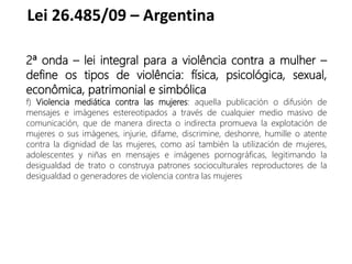 Lei 26.485/09 – Argentina
2ª onda – lei integral para a violência contra a mulher –
define os tipos de violência: física, psicológica, sexual,
econômica, patrimonial e simbólica
f) Violencia mediática contra las mujeres: aquella publicación o difusión de
mensajes e imágenes estereotipados a través de cualquier medio masivo de
comunicación, que de manera directa o indirecta promueva la explotación de
mujeres o sus imágenes, injurie, difame, discrimine, deshonre, humille o atente
contra la dignidad de las mujeres, como así también la utilización de mujeres,
adolescentes y niñas en mensajes e imágenes pornográficas, legitimando la
desigualdad de trato o construya patrones socioculturales reproductores de la
desigualdad o generadores de violencia contra las mujeres
 