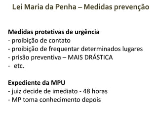 Lei Maria da Penha – Medidas prevenção
Medidas protetivas de urgência
- proibição de contato
- proibição de frequentar determinados lugares
- prisão preventiva – MAIS DRÁSTICA
- etc.
Expediente da MPU
- juiz decide de imediato - 48 horas
- MP toma conhecimento depois
 