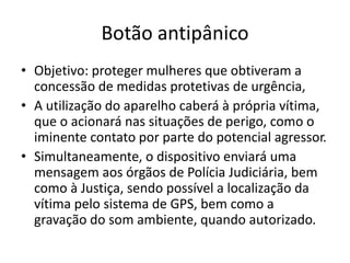 Botão antipânico
• Objetivo: proteger mulheres que obtiveram a
concessão de medidas protetivas de urgência,
• A utilização do aparelho caberá à própria vítima,
que o acionará nas situações de perigo, como o
iminente contato por parte do potencial agressor.
• Simultaneamente, o dispositivo enviará uma
mensagem aos órgãos de Polícia Judiciária, bem
como à Justiça, sendo possível a localização da
vítima pelo sistema de GPS, bem como a
gravação do som ambiente, quando autorizado.
 
