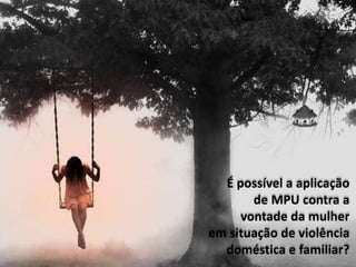 É possível a aplicação
de MPU contra a
vontade da mulher
em situação de violência
doméstica e familiar?
 