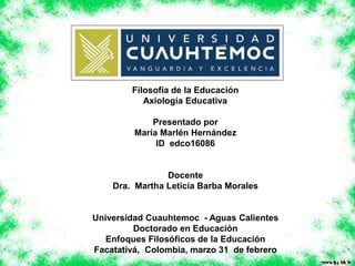 Filosofía de la Educación
Axiología Educativa
Presentado por
María Marlén Hernández
ID edco16086
Docente
Dra. Martha Leticia Barba Morales
Universidad Cuauhtemoc - Aguas Calientes
Doctorado en Educación
Enfoques Filosóficos de la Educación
Facatativá, Colombia, marzo 31 de febrero
 