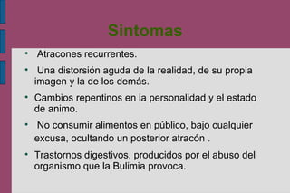 Sintomas Atracones recurrentes. Una distorsión aguda de la realidad, de su propia imagen y la de los demás. Cambios repentinos en la personalidad y el estado de animo. No consumir alimentos en público, bajo cualquier excusa, ocultando un posterior atracón .   Trastornos digestivos, producidos por el abuso del organismo que la Bulimia provoca. 