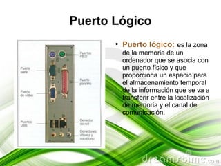 Puerto Lógico
       ●
           Puerto lógico: es la zona
           de la memoria de un
           ordenador que se asocia con
           un puerto físico y que
           proporciona un espacio para
           el almacenamiento temporal
           de la información que se va a
           transferir entre la localización
           de memoria y el canal de
           comunicación.
 