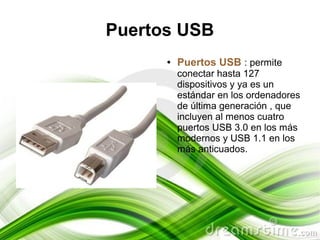 Puertos USB
      ●   Puertos USB : permite
          conectar hasta 127
          dispositivos y ya es un
          estándar en los ordenadores
          de última generación , que
          incluyen al menos cuatro
          puertos USB 3.0 en los más
          modernos y USB 1.1 en los
          más anticuados.
 