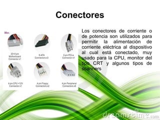 Conectores
     Los conectores de corriente o
     de potencia son utilizados para
     permitir la alimentación de
     corriente eléctrica al dispositivo
     al cual está conectado, muy
     usado para la CPU, monitor del
     tipo CRT y algunos tipos de
     scanners
 