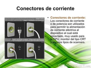 Conectores de corriente
            ●   Conectores de corriente:
                Los conectores de corriente
                o de potencia son utilizados
                para permitir la alimentación
                de corriente eléctrica al
                dispositivo al cual está
                conectado, muy usado para
                la CPU, monitor del tipo CRT
                y algunos tipos de scanners.
 