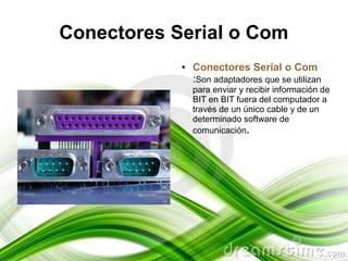 Conectores Serial o Com
            ●   Conectores Serial o Com
                :Son adaptadores que se utilizan
                para enviar y recibir información de
                BIT en BIT fuera del computador a
                través de un único cable y de un
                determinado software de
                comunicación.
 