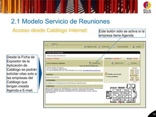 2.1 Modelo Servicio de Reuniones
    Acceso desde Catálogo Internet:   Este botón sólo se activa si la
                                      empresa tiene Agenda




Desde la Ficha de
Expositor de la
Aplicación de
Catálogo se podrán
solicitar citas solo a
las empresas del
Catálogo que
tengan creada
Agenda e E-mail.




                                                                        10
 