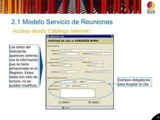2.1 Modelo Servicio de Reuniones
  Acceso desde Catálogo Internet:

Los datos del
Solicitante,
aparecen rellenos
con la información
que se tiene
almacenada en el
Registro. Estos
datos son sólo de
lectura, no se                      Campos obligatorios
pueden modificar.                   para Aceptar la cita.




                                                            12
 