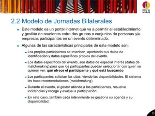 2.2 Modelo de Jornadas Bilaterales
   Este modelo es un portal internet que va a permitir el establecimiento
   y gestión de reuniones entre dos grupos o conjuntos de personas y/o
   empresas participantes en un evento determinado.
   Algunas de las características principales de este modelo son:
      Los propios participantes se inscriben, aportando sus datos de
      identificación y datos específicos propios del evento.
      Los datos específicos del evento, son datos de especial interés (datos de
      matchmaking) para que los participantes puedan seleccionar con quien se
      quieren ver: qué ofrece el participante y qué está buscando
      Los participantes solicitan las citas, viendo las disponibilidades. El sistema
      les hace recomendaciones (matchmaking).
      Durante el evento, el gestor atiende a los participantes, resuelve
      incidencias y recoge y evalúa la participación.
      En este caso, también cada interviniente se gestiona su agenda y su
      disponibilidad.


                                                                                       13
 