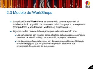 2.3 Modelo de WorkShops

   La aplicación de WorkShops es un servicio que va a permitir el
   establecimiento y gestión de reuniones entre dos grupos de empresas
   (compradoras y vendedoras; visitantes y expositores; …)
   Algunas de las características principales de este modelo son:
      Los participantes son inscritos según el criterio del organizador, aportando
      sus datos de identificación y datos específicos propios del evento.
      Los datos específicos del evento, son datos de especial interés (datos de
      matchmaking) para que los participantes puedan establecer sus
      preferencias de con quien se quieren ver.




                                                                                     18
 