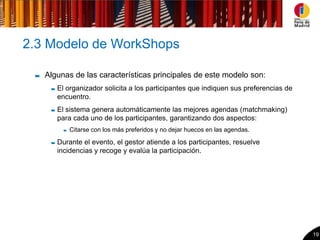 2.3 Modelo de WorkShops

   Algunas de las características principales de este modelo son:
      El organizador solicita a los participantes que indiquen sus preferencias de
      encuentro.
      El sistema genera automáticamente las mejores agendas (matchmaking)
      para cada uno de los participantes, garantizando dos aspectos:
         Citarse con los más preferidos y no dejar huecos en las agendas.

      Durante el evento, el gestor atiende a los participantes, resuelve
      incidencias y recoge y evalúa la participación.




                                                                                     19
 