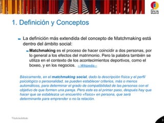 1. Definición y Conceptos

           La definición más extendida del concepto de Matchmaking está
           dentro del ámbito social:
                   Matchmaking es el proceso de hacer coincidir a dos personas, por
                   lo general a los efectos del matrimonio. Pero la palabra también se
                   utiliza en el contexto de los acontecimientos deportivos, como el
                   boxeo, y en los negocios. – Wikipedia –

        Básicamente, en el matchmaking social, dado la descripción física y el perfil
        psicológico o personalidad, se pueden establecer criterios, más o menos
        automáticos, para determinar el grado de compatibilidad de las personas con el
        objetivo de que formen una pareja. Pero este es el primer paso, después hay que
        hacer que se establezca un encuentro «físico» en persona, que será
        determinante para emprender o no la relación.




Título/subtitulo
                                                                                          3
 