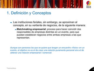 1. Definición y Conceptos

           Las instituciones feriales, sin embargo, se aproximan al
           concepto, en su vertiente de negocios, de la siguiente manera:
                   Matchmaking empresarial: proceso para hacer coincidir dos
                   responsables de empresas distintas en un evento, para que
                   puedan establecer negocios entre ambas empresas a las que
                   representan.



      Aunque son personas las que se quiere que tengan un encuentro «físico» en un
      evento, el objetivo no es el de crear una relación puramente personal sino el de
      obtener una relación empresarial / comercial.




Título/subtitulo
                                                                                         4
 