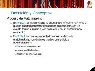 1. Definición y Conceptos
Proceso de Matchmaking:
    En IFEMA, el matchmaking lo orientamos fundamentalmente a
    que se puedan concretar encuentros profesionales en un
    evento (en un espacio físico concreto y en un determinado
    momento).
    En IFEMA hemos implementado varios modelos de
    matchmaking, con distintos grados de servicio y
    automatización:
      Servicio de Reuniones.
      Jornadas Bilaterales.
      Gestión de WorkShops.




                                                                6
 