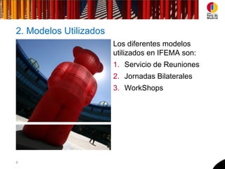 2. Modelos Utilizados
                        Los diferentes modelos
                        utilizados en IFEMA son:
                        1. Servicio de Reuniones
                        2. Jornadas Bilaterales
                        3. WorkShops




8
 