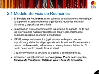 2.1 Modelo Servicio de Reuniones
   El Servicio de Reuniones es un conjunto de aplicaciones internet que
   va a permitir el establecimiento y gestión de reuniones entre los
   visitantes y expositores en la feria.
   La aplicación está concebida como un sistema de agenda, en la que
   los intervinientes hacen propuestas de citas y ellos mismos las
   gestionan (aceptan, rechazan o modifican).
   IFEMA sólo pone los medios (aplicaciones web) para que los
   expositores y visitantes dispongan de toda la información necesaria y
   puedan en base a ella, seleccionar a quien quieren solicitar cita. El
   punto de encuentro será la feria, el stand.
   Cada interviniente se gestiona su agenda y su disponibilidad.
   Intervienen las aplicaciones de Preregistro, Punto de Encuentro,
   Servicio de Reuniones, Catálogo web y Zona de Expositor.



                                                                           9
 