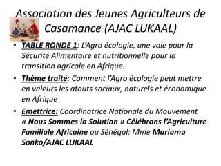 Association des Jeunes Agriculteurs de
Casamance (AJAC LUKAAL)
• TABLE RONDE 1: L’Agro écologie, une voie pour la
Sécurité Alimentaire et nutritionnelle pour la
transition agricole en Afrique.
• Thème traité: Comment l’Agro écologie peut mettre
en valeurs les atouts sociaux, naturels et économique
en Afrique
• Emettrice: Coordinatrice Nationale du Mouvement
« Nous Sommes la Solution » Célébrons l’Agriculture
Familiale Africaine au Sénégal: Mme Mariama
Sonko/AJAC LUKAAL
 