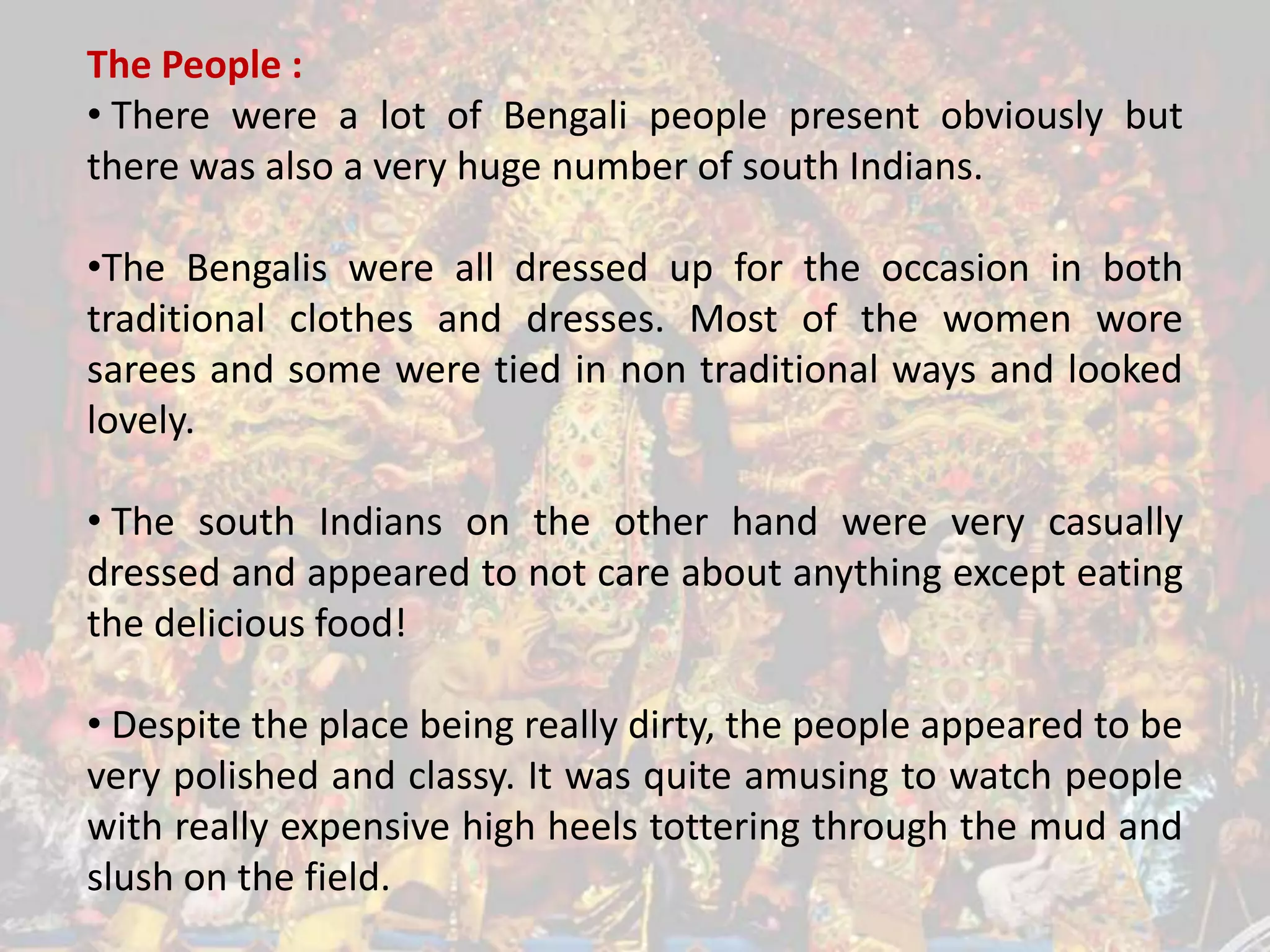 The People :
• There were a lot of Bengali people present obviously but
there was also a very huge number of south Indians.
•The Bengalis were all dressed up for the occasion in both
traditional clothes and dresses. Most of the women wore
sarees and some were tied in non traditional ways and looked
lovely.

• The south Indians on the other hand were very casually
dressed and appeared to not care about anything except eating
the delicious food!
• Despite the place being really dirty, the people appeared to be
very polished and classy. It was quite amusing to watch people
with really expensive high heels tottering through the mud and
slush on the field.

 