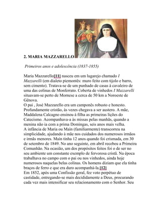 2. Maria Mazzarello<br /> Primeiros anos e adolescência (1837-1855)<br />Maria Mazzarello[11] nasceu em um lugarejo chamado I Mazzarelli (em dialeto piemontês: muro feito com tijolo e barro, sem cimento). Tratava-se de um punhado de casas à cavaleiro de uma das colinas de Monferrato. Coberta de vinhedos I Mazzarelli situavam-se perto de Mornese a cerca de 50 km a Noroeste de Gênova.<br />O pai , José Mazzarello era um camponês robusto e honesto. Profundamente cristão, às vezes chegava a ser austero. A mãe, Maddalena Calcagno ensinou à filha as primeiras lições do Catecismo. Acompanhava-a às missas pelas manhãs, quando a menina não ia com a prima Domingas, seis anos mais velha.<br />A infância de Maria ou Maìn (familiarmente) transcorreu na simplicidade, ajudando à mãe nos cuidados dos numerosos irmãos e irmãs menores. Maín tinha 12 anos quando foi crismada, em 30 de setembro de 1849. No ano seguinte, em abril recebeu a Primeira Comunhão. Na ocasião, um dos propósitos feitos foi o de ser no seu ambiente um constante exemplo de fervorosa cristã. Na época trabalhava no campo com o pai ou nos vinhedos, ainda hoje numerosos naquelas belas colinas. Os homens diziam que ela tinha braços de ferro e que era duro acompanhá-la.HYPERLINK quot;
http://www.blogger.com/post-create.g?blogID=34857790quot;
  quot;
_ftn12quot;
[12]<br />Em 1852, após uma Confissão geral, fez voto perpétuo de castidade, entregando-se mais decididamente a Deus, procurando cada vez mais intensificar seu relacionamento com o Senhor. Seu diretor espiritual era o Pe. Domingos Pestarino.[13] Dotada de um temperamento volitivo e ao mesmo tempo desejosa de alcançar a perfeição, seu mestre espiritual lhe recomendava sobretudo a mortificação, a luta contra o amor próprio e a caridade para com todos. A jovem Mazzarello teve que lutar muito, sem experimentar facilmente o gosto da vitória.[14]<br />Havia herdado da mãe um temperamento fácil de inflamar-se. Às vezes se o sangue lhe subia à cabeça. Quando as colegas lhe perguntavam porque estava vermelha, com dificuldade dominava os nervos. O pai lhe havia transmitido firmeza de juízo e equilíbrio, bem como um certo exagero em conservar as próprias opiniões das quais dificilmente se libertava.<br />No entanto, todos eram unânimes em atribuir-lhe grande amor à piedade, alimentada com a assistência à Missa diária, que não deixava mesmo diante das dificuldades de despertar cedo, ainda no escuro, diante do frio cortante e do árduo trabalho da jornada.<br />A Pia União das Filhas da Imaculada (1855)<br />Maria Domingas pensava em se tornar religiosa, embora dadas certas circunstâncias pessoais, a idéia lhe parecesse quase impossível. No entanto uma porta foi aberta. Havia em Mornese um grupo de moças que se dedicavam à oração e ao apostolado. Ângela Maccagno a mais adulta e instruída concebeu a idéia de fundar uma Pia União sob o título de Filhas de Maria Imaculada. Compilou um primeiro texto de Regulamento que foi apresentado ao Pe. Pestarino que por sua vez levou-o em 1855, a Gênova, ao teólogo seu mestre e amigo José Frassinetti. O teólogo esperou dois anos e finalmente compilou um Regulamento da Pia União das Filhas de Maria Imaculada.<br />A organização difundiu-se inesperadamente por toda a Itália. Pe. Pestarino foi o primeiro a fundá-la na paróquia de Mornese. Teve início em 05/12/1855. Das cinco que a iniciaram fazia parte Maria D. Mazzarello, a mais jovem, então com 18 anos. Tudo feito em segredo, de modo que a existência da União foi conhecida somente em maio de 1857, quando o bispo assinou o Decreto de aprovação.<br />A moça de braços de ferro é atingida pelo tifo.<br />Aconteceu em 1860, durante uma epidemia que se abateu sobre a região. Chamada para cuidar de um tio foi também ela acometida pelo mal. Durante a enfermidade Mazzarello teve tempo de ler e refletir. Resolve então estudar corte e costura assim, pensando que poderia ajudar as jovens, atraindo-as e formando-as para o bem.<br />As duas Mazzarello<br />Uma de suas maiores amigas chamava-se Petronila Mazzarello, era também Filha da Imaculada. Ambas resolveram trabalhar juntas, compartilhando um mesmo ideal em favor das jovens necessitadas. Pe. Pestarino aprovou o projeto. Naquele período de sua vida aconteceu um fato que Madre Mazzarello contará mais tarde ás suas religiosas. Um dia, ela passava por uma das colinas de Mornese. De repente como num sonho viu uma grande casa e nela várias Irmãs com suas alunas. Ao mesmo tempo uma voz parecia dizer-lhe: Confio-te.[15]<br />Em 1860 - 1861, vamos encontrar as duas amigas Mazzarello aperfeiçoando-se em corte e costura, primeiro com um alfaiate, depois com uma costureira. Quando pensaram em abrir uma escolinha de corte e costura, o problema mais difícil foi arranjar um local. Após várias tentativas conseguiram fixar-se em uma sala alugada.<br />Alguns dias depois foi-lhes proposto receber como pensionistas duas órfãs. O projeto de ambas começou a se realizar com a entrada das primeiras alunas. Resolveram alugar mais uma sala ao lado da que já existia e funcionava como Oficina de corte e costura. Durante a noite Petronila ficava com as meninas, esperando que os pais de Mazzarello autorizassem a filha a permanecer com ela também durante a noite. Não durou muito e foram aparecendo diversas outras internas, nascendo assim um pequeno internato.<br />Maria no entanto queria mais, seu desejo era ajudar também outras meninas que não estavam ou não tinham condições de fazerem parte de seu incipiente internato. Nasceu então uma espécie de pequeno Oratório, onde aos Domingos as duas amigas recolhiam as moças, acompanhavam-nas à Igreja, davam aulas de catecismo e as entretiam com jogos e passeios.<br />Maria dava o melhor de si para dirigir o grupo de internas e externas. Sem regras fixas era guiada pela experiência que tinha das pessoas e das coisas. Aconselhava e era amada por suas alunas, quando precisava admoestá-las o fazia carinhosa e caridosamente.<br />Algumas das demais Filhas da Imaculada não viam com bons olhos a obra social das duas amigas. Era um abuso de cabeça independente, diziam. Maria queria aparecer, promover-se. Aventurava-se por uma estrada errada, aquele trabalho não estava contemplado pelo Regulamento das Filhas da Imaculada. Nas Crônicas do Instituto das FMA lemos que o Pe. D. Pestarino as incentivava e encorajava, dizendo que elas não se incomodassem, pois não estavam de nenhum modo indo contra o próprio Regulamento. Fizessem o bem do melhor modo que pudessem e deixassem falar.<br />Pe. Domingos Pestarino encontra-se com D. Bosco<br />As Mazzarello ouviam constantemente os mornesenses falarem com admiração do sacerdote de Turim. Em 1862 Pe. D. Pestarino encontrou-se com D. Bosco que o convidou a visitar a obra do Oratório de S. Francisco de Sales em Valdocco. O convite realizou-se em novembro daquele ano. Pe. Pestarino ficou de tal modo impressionado com o espírito que observou no Oratório de Turim que pediu a D. Bosco para fazer parte da Sociedade. No ano seguinte, o orientador do Instituto das Filhas da Imaculada tornou-se salesiano. D. Bosco permitiu que ele continuasse em Mornese, a fim de continuar sua obra pastoral. Considerava-o como um Diretor, por isso mesmo convidava-o sempre para participar das reuniões anuais no Oratório de S. Francisco de Sales.<br />Aos 07 de outubro de 1864, D. Bosco voltava de Gênova com cerca de 90 de seus jovens, incluindo o grupo da banda. Foi o momento de visitar seu amigo.<br />No dia seguinte, o hóspede é apresentado a um grupo de moças que orientadas por Pestarino se dedicavam à oração e ao apostolado. A alma daquele grupo chamava-se Maria Domingas. A jovem ficou muito impressionada com aquele sacerdote de Turim. Percebera imediatamente que se tratava de um homem de Deus: «D. Bosco é um santo e eu o sinto», dirá depois.<br />O santo dos jovens comentará: «Encontro-me em Mornese, onde sou testemunho de um lugar que por piedade, caridade e zelo, parece um verdadeiro convento de pessoas consagradas a Deus».[16]<br />Após as visitas feitas pelos dois sacerdotes, começou uma forte corrente de simpatia entre ambas as obras, um princípio de admiração entre Turim e Mornese. Pestarino visitava frequentemente Valdocco e D. Bosco. Através dele D. Bosco seguia com interesse as atividades apostólicas de Maria Mazzarello e suas companheiras. Em certa ocasião em um bilhete dizia-lhes: «Rezai, e fazei o bem o mais que puderdes, especialmente à juventude».[17]<br />A Casa da Imaculada<br />Em 1867 a construção em Mornese do Colégio[18] destinado pelo Pe. Pestarino aos rapazes, estava bastante adiantada. De acordo com D. Bosco, o sacerdote vai morar na parte já pronta, deixando a casa por ele ocupada para as Filhas da Pia União. As Mazzarello e as duas amigas Giovanna Ferrettino e Teresa Pampuro ficaram muito satisfeitas com a decisão. Começam ali uma vida em comum. Algumas internas faziam parte da pequena comunidade intitulada Casa da Imaculada. Além de uma pequena escola de corte e costura, funcionava aos Domingos um oratório, enquanto se atendia também alguns doentes. As práticas comunitárias como assistência às Missas e récita do terço eram feitas na paróquia.<br />Em dezembro (1867), D. Bosco benze a capela do futuro Colégio de Mornese. Crescem as adesões ao grupo e sente-se a necessidade de se colocar alguém à frente do mesmo. M. Mazzarello é a escolhida. Contava então 30 anos. No entanto, sentia-se sempre mais eficaz a presença de D. Bosco, embora não se perceba claramente o momento em que ele tenha pensado em fazer daquelas jovens a base de uma Congregação religiosa.<br />Fundação do Instituto das Filhas de Maria Auxiliadora<br />A decisão foi tomada entre 1871 e 1872. Para o Pe. Amadei,[19] D. Bosco tratara o assunto com o Capítulo Superior em 24 de abril de 1871. Segundo D. Álbera a primeira abordagem remontaria a 1870. De qualquer modo é certo que em 24 de abril de 1871, D. Bosco escreve uma carta à Madre Enrichetta Dominici, Superiora das Irmãs de Santana em Turim, fundadas pela Marquesa Barolo. Na correspondência o diretor do Oratório de Valdocco solicitava a ajuda da Superiora na confecção das Constituições de um Instituto Feminino, que tencionava fundar.[20] Na citada missiva vêem-se claros os seguintes pontos:<br />1. Pela primeira vez D. Bosco pensava em fundar um Instituto religioso feminino com as Filhas da Imaculada de Mornese.[21]<br />2. As futuras religiosas deveriam ter características semelhantes às dos Salesianos: diante da Igreja seriam verdadeiras religiosas e diante da sociedade apresentar-se-iam como livres cidadãs.<br />3. As Constituições do novo Instituto seriam modeladas segundo as dos SDB e as das Irmãs de Sant’Ana.[22]<br />Em junho de ’71, Pe. D. Pestarino e D. Bosco se reúnem no Oratório para tratar decisivamente sobre a fundação do Instituto das Filhas de Maria Auxiliadora, a ser concretizado com o grupo das Filhas da Imaculada de Mornese. A finalidade será a «educação cristã das filhas do povo».[23]<br />Ainda em junho, o apóstolo de Turim é recebido por Pio IX. O Papa o encoraja. A propósito da direção das futuras religiosas diz sua Santidade: «Elas dependam de vós e dos vossos sucessores, do mesmo modo como as Filhas da Caridade de S. Francisco de Paula <br />Primeiro Capítulo Geral e eleição da Superiora<br />Aconteceu em 29 de janeiro de 1872, dia dedicado a S. Francisco de Sales. Na época D. Bosco estava muito doente em Varazze, onde passou 50 dias acamado. O fato atrasou a eleição, realizada no dia de S. Francisco de Sales. Dos 27 votos, 21 foram dados a Maria Mazzarello. Aos 5 de agosto, festa de Nossa Senhora das Neves acontece a fundação oficial do Instituto. Presentes D. Bosco e o bispo diocesano, Dom Sciandra. Naquele dia 15 moças recebem o hábito religioso das FMA e 11 entre elas proferem os primeiros votos trienais.<br />As religiosas da nova Instituição foram denominadas Filhas de Maria Auxiliadora (FMA), porque D. Bosco desejava que o Instituto fosse «o monumento vivo de sua gratidão à Virgem Santa, sob o título de Auxiliadora dos Cristãos».<br />Expedições missionárias e novas fundações<br />SDB e FMA fora do Piemonte (1875-1888)<br />Em 1874 era aprovada definitivamente a Sociedade Salesiana. No ano seguinte com cerca de 250 membros e conhecidos em várias nações Salesianos e Filhas de Maria Auxiliadora começaram a deixar o Piemonte e fundar outras obras na Europa e na América. Dom Bosco estava com 60 anos. Seus missionários em poucos anos espalharam-se por diversas nações ao Norte e ao Sul do Equador. A árvore plantada em Valdocco deveria espalhar seus ramos nos quatro cantos da terra. O “da mihi animas” envolvia todos os filhos de Deus. Na Itália Meridional, exclusive a Sicília e a Sardenha, em apenas 9 anos, de 1879 a 1888, os Salesianos receberam 29 solicitações para fundação de casas.[25]<br />3.2 Europa<br />Entre 1875 e 1888, quando faleceu D. Bosco, a média das fundações européias foram duas por ano, embora algumas não tenham durado muito tempo.[26]<br />* França<br />Primeiro país fora da Europa a acolher os Salesianos. Em 1874 D. Bosco visitou a aquela nação, examinando as propostas feitas pelo presidente da Conferência de S. Vicente de Paula Ernesto Michel e pelo bispo D. Pedro Sola. Em 09 de novembro de 1875, quatro salesianos começam em Nice um oratório e um internato para aprendizes.<br />Em 1878 é a vez de Marselha, onde é montada uma escola primária, um internato para aprendizes e um oratório. Apenas dois salesianos: Pe. José Bologna e o Coad. Luís Nasi começam a dirigir uma obra paroquial até então aos cuidados dos Irmãos das Escolas Cristãs. Naquele ano iniciaram-se obras em Cannes, perto de Niza, e Challonges, mas duraram pouco tempo. Na época houve tratativas para D. Bosco aceitar em Paris a direção de um orfanotrófio, não foi possível.<br />Navarre julho de 1878, foi a primeira escola agrícola da Congregação, um sonho do ano anterior, segundo D. Bosco que decidira então aceitar a obra em favor da juventude rural. Tratava-se de uma fundação realizada por um certo padre Vicente.<br />Em 1883, tem início em Sainte-Margherite (proximidades de Marselha) o primeiro noviciado salesiano fora da Itália. Dois anos mais tarde eram 17 os noviços. A casa foi oferta de uma senhora chamada Pastré.<br />A cidade de Lille recebeu os salesianos em 29 de janeiro de 1884. Tinham como tarefa cuidar do Orfanotrófio São Gabriel. De imediato começaram os trabalhos para montagem das oficinas de alfaiataria, sapataria, marcenaria, encadernação e impressão.<br />Paris teve sua casa salesiana em 1884, o Patronato Saint-Pierre no bairro de Ménilmontant. O diretor, um diocesano que se fez salesiano, chamava-se Pe. Charles Bellamy.<br />* Espanha<br />Em sua cidade Utrera, o Marquez de Ulloa gostaria de fundar uma obra salesiana que acolhesse jovens pobres. Ajudado pelo arcebispo de Sevilha, conseguiu que em janeiro de 1880, Pe. João Cagliero e o Coad. José Rossi visitassem a cidade para se inteirarem das condições exigidas pela possível nova presença. Em fevereiro de 1881, D. Bosco autoriza o Pe. João Branda fundar a primeira comunidade salesiana espanhola.<br />Dorotéa Chopitéa era uma viúva rica e piedosa que morava em Barcelona. Desejava empregar parte dos bens a serviço dos jovens pobres. Seu conhecimento sobre D. Bosco veio através da leitura de um Boletim Salesiano que lhe caiu nas mãos.<br />Após o fato, recorre ao fundador dos salesianos e ao Papa (1882) no sentido de os salesianos começarem uma obra sócio-pastoral em Barcelona, cidade portuária, industrial e comercial. Teve sorte, vez que Pe. João Cagliero e o diretor de Utrera, Pe. João Branda também apoiaram a idéia. Dona Chopitéia compra uma casa no bairro de Sarriá, onde os missionários de Valdocco começam uma escola de artes e ofícios, em 15 de fevereiro de 1884. Pe. Branda, substituido pelo Pe. Oberti foi o primeiro responsável pela fundação.<br />*Inglaterra<br />Encontravam-se estudando no Oratório de Valdocco alguns alunos de língua inglesa, atraídos por D. Bosco. O fato concorreu para facilitar a ida dos salesianos para a Inglaterra.<br />Em 1884 a Conferência de São Vicente de Paulo de Londres pediu que os SDB atendessem a juventude pobre do bairro de Battersea. Em meio às diligências proteladas até 1887, encontrava-se a Condessa de Stacpoole.<br />Finalmente no dia 14 de novembro (1887), o irlandês, Pe. Edward MacKiernan, o inglês Pe. Charles Macey e o Coad. Rossaro chegam a Londres. Inicialmente tiveram muita dificuldade, nem mesmo podendo de imediato começar um oratório e menos ainda uma escola profissional.HYPERLINK quot;
http://www.blogger.com/post-create.g?blogID=34857790quot;
  quot;
_ftn27quot;
[27]<br />*Portugal<br />Pe. J. Cagliero visitou o Pe. Sebastião Leite de Vasconcelos em 1881 no Porto. O futuro bispo da Patagônia tentou acalmar o sacerdote diocesano que insistia na presença salesiana na cidade lusa. Tudo indica que nada conseguiu, dado que no ano seguinte Pe. Sebastião dirige-se pessoalmente a D. Bosco. Em 1883 surgirão As Oficinas São José na grande cidade lusa.<br />O Patriarca de Lisboa também desejava muito uma fundação dos missionários de Turim em sua Capital. No entanto, somente após a morte de D. Bosco é que os salesianos aportaram às terras lusas. Não havia pessoal para se atender a todos os pedidos.<br />*Bélgica<br />O bispo de Liège, Monsenhor Doutreloux esteve duas vezes com D. Bosco solicitando em sua terra uma fundação tipo Oratório de Valdocco. O santo que recebeu mais de 200 pedidos[28] semelhantes, autorizou a abertura, ainda em vida, embora somente se concretizasse na época do Pe. Miguel Rua.<br />América<br />Nas fundações americanas[29] além das preocupações com os jovens, “selvagens” e órfãos, Dom Bosco recomendava aos missionários o cuidado para com os imigrantes italianos e seus filhos A febre amarela,[30] a varíola e outros males dizimavam muitas famílias, deixando inúmeros órfãos. No Brasil, uma outra tarefa dos missionários piemonteses era a preocupação pelos “ingênuos”, os filhos libertos de escravos após a promulgação da Lei do Ventre Livre. Posteriormente na Bahia e Pernambuco houve ainda o problema dos filhos dos soldados mortos na Guerra de Canudos.<br />Até 1887[31], foram 11 as expedições salesianas direcionadas ao Continente Sul Americano. Aos 14 de dezembro de 1875, o primeiro grupo, tendo à frente o Pe. João Cagliero,[32] chega ao porto de Buenos Aires, Argentina.[33] O capítulo XVI e XVII de “Annali”, nos dizem como os Salesianos foram recebidos. Referem-se ao bem que faziam, à fama que gozavam nas repúblicas americanas e as dificuldades por que Dom Bosco passava para custear as expedições missionárias.HYPERLINK quot;
http://www.blogger.com/post-create.g?blogID=34857790quot;
  quot;
_ftn34quot;
[34] Em 11 de Novembro de 1876, parte o segundo grupo de Salesianos para a América. Os que se destinavam a Argentina embarcaram de Gênova, tendo à frente o Pe. Francisco Bodrato (1823-1880). Ao chegarem a Buenos Aires, dois deles foram para a Paróquia de S. João Evangelista no bairro da Boca. Os demais distribuídos pelas duas comunidades nascidas com a primeira expedição. Aqueles destinados a Montevideo, entre eles o Pe. L. Lasagna, tomaram o navio na cidade francesa de Bordeaux. As passagens foram pagas pelo governo uruguaio. Destino: Villa Colon nos arredores da capital, onde iniciaram a obra do Colégio Pio, para os filhos de fazendeiros e comerciantes. A terceira expedição realizou-se em novembro de 1877. Dela fizeram parte o Pe. Tiago Costamagna (1846-1921) e o Pe. José Vespignani (1854-1932), mais tarde Inspetor e Conselheiro do Capítulo Superior. Até dezembro de 1887 seguiram-se sete outras levas de missionários para a América.[35]<br />Imigrantes<br />Dom Bosco dotado de rara sensibilidade aos acontecimentos de seu tempo, preocupou-se, além da problemática juvenil com a situação dos imigrantes, no êxodo em direção aos diversos Continentes. O santo pensava particularmente nas dificuldades espirituais e materiais dos italianos que deixavam a pátria.<br />Sabe-se que no século XVIII, um dos fatos sociais mais desafiadores em termos humanos e religiosos foi precisamente o fenômeno migratório. O arguto observador de Turim não ficou à margem do acontecimento. Teremos uma idéia mais completa, quando pensarmos que durante apenas um século de 1830 a 1930, as correntes migratórias especialmente da Europa para os demais Continentes somaram cerca de 60 milhões de indivíduos. As Américas, a Oceânia e algumas regiões da África tiveram suas fisionomias modificadas, receberam um influxo inesperado que não o teriam sem a presença desses alienígenas. A igreja e seus pastores, bispos e sacerdotes, não podiam ficar à margem do acontecimento, até porque em termos religiosos ele poderia ser benéfico ou revolucionário, perturbador da ordem social e religiosa. O encontro ou a supremacia da religião dos imigrantes ou a eventual assimilação dos credos acatólicos dos aborígenes poderia não ser pacífico.[36] A mesma problemática existe hoje em diversos países da Europa com os extra comunitários, especialmente aqueles de origem muçulmana. Ainda neste ano de 2001, o Arcebispo de Bologna, Cardeal Tiago Biffi, tratando do assunto gerou acirrada polêmica.<br />Nas Américas os países que mais atraíram o fluxo migratório italiano foram a Argentina, o Brasil e os Estados Unidos. Dos três,<br />«O Brasil sempre representou uma espécie de mito no imaginário do imigrante, mais do que a Argentina e os Estados Unidos».[37]<br />Em 1888, ano da morte de Dom Bosco, as estatísticas mostravam que no Brasil havia 97.730 imigrantes italianos. Este número motivado pela desastrosa situação interna da Itália, preocupou o governo peninsular. Estabeleceu-se um controle mais rígido com respeito ao fluxo de seus compatriotas para aquela nação. Um ano depois baixou para 36.124 pessoas e em 1890 para 31.275. Estes números são das estatísticas brasileiras, pois as italianas eram mais baixas, respectivamente: 16. 953 e 16.233. O fato indica que as medidas restritivas aumentaram a emigração clandestina.[38]<br />Missões<br />Pe. P. Stella observa que em se tratando de missões Dom Bosco sonhava e pensava no sentido estrito de levar a religião aos infiéis, isto é, àqueles que não tinham fé e no sentido mais romântico da época, catequizar os povos cruéis e selvagens.HYPERLINK quot;
http://www.blogger.com/post-create.g?blogID=34857790quot;
  quot;
_ftn39quot;
[39]<br />A atividade missionária salesiana na América foi objeto de críticas por parte de alguns que talvez não entenderam a maneira de Dom Bosco fazer missão. Comentava-se que os salesianos não se preocupavam com as missões. Cuidavam somente dos estrangeiros, que ao chegaram ao Brasil ou Argentina foram realmente seus alvos prioritários, desde o início. Só após alguns anos de tentativas e contatos é que se inicia diretamente a evangelização dos povos patagônicos.<br />Uma das primeiras admoestações aos salesianos vem de um jornalista, de Buenos Aires. Ao visitar o Território do Rio Negro escreveu «que não havia missões salesianas no Sul e sim colégios, granjas e igrejas que enriqueciam os salesianos».[40] O mesmo cidadão criticou o famoso missionário Pe. Domingos Milanésio (1843-1922), dizendo que ele vivia uma boa vida à custa dos índios. Um cooperador salesiano defendeu a obra do missionário e as Missões salesianas.<br />Outro correspondente de El Tiempo ao visitar em 1901, o mesmo Território do Rio Negro publicou uma série de artigos sobre as Escolas Profissionais Salesianas da região, onde os filhos dos índios eram acolhidos e estudavam as diversas artes.[41]<br />A segunda crítica ao modelo salesiano das Missões vinha da parte daqueles que achavam que os SDB deviam como os Jesuíta terem construídos também as suas Reduções.<br />Não é que Dom Bosco não se mostrasse entusiasta sobre a colonização e evangelização espanhola da América. Estava bem informado, conhecia o método usado pelos Jesuítas no Paraguai ou nas missões do Sul do Brasil. Achava porém que aquele modo de agir lembrava<br />«o método dos missionários da Idade Média usado para converter os povos germânicos, identificando a conversão destes povos selvagens com o próprio civilizar-se político e com o desenvolvimento da mesma região».[42]<br />A estratégia de Dom Bosco era outra. Numa Circular de outubro de 1876, afirmava que uma vez abertas as casas,<br />«ativados estes internatos, assegura-se a moralidade e a religião entre os indígenas [e] se pode ministrar uma educação científica e cristã às crianças de todas as classes. Ao mesmo tempo cultivam-se aquelas vocações eclesiásticas, que viessem a aparecer entre os alunos. Assim esperamos que se possa preparar missionários para os Pampas e para a Patagônia. Deste modo os selvagens tornar-se-iam evangelizadores dos mesmos selvagens, sem perigo de se renovarem os massacres dos tempos antigos».[43]<br />A corrida missionária para o interior à busca dos indígenas patagônicos ou dos pampeiros passava no entanto pelos imigrantes italianos e seus filhos estudantes nos colégios que paulatinamente iam surgindo. A respeito de imigração italiana e a problemática missionária escreve Gianfausto Rosoli:<br />«a imigração italiana, [era] a mais necessitada, abandonada e difícil (dominada por anti-clericais e maçons), mas também a mais culturalmente vizinha. Este dado antropológico deve ser sublinhado pelo seu valor missiológico, porque coloca a assistência aos imigrantes na ótica do empenho missionário. Por outro lado, teria aparecido como um contra testemunho para os salesianos, o não dirigir-se aos quot;
seusquot;
 conacionais, ameaçados de perder a fé, ao invés de se dirigirem unicamente às populações primitivas».[44]<br />Pe. João Cagliero dizia claramente que «a missão entre os italianos era mais urgente que entre os índios».HYPERLINK quot;
http://www.blogger.com/post-create.g?blogID=34857790quot;
  quot;
_ftn45quot;
[45] O Boletim Salesiano em artigo de outubro de 1887, cujo título era Os italianos na América, se referia aos pedidos dos bispos feitos constantemente a D. Bosco e vindos de todas as partes das Américas. O informativo descrevia as necessidades, as misérias e perigos materiais e espirituais dos imigrantes italianos que lhe suplicavam: «Vinde, vinde, se não fosse por outro motivo, pelo menos para salvar os vossos compatriotas». O periódico continua dizendo que Dom Bosco escutou aquelas vozes persuadido de que era uma sua estrita obrigação confiada pelo Pastor da Igreja universal e da qual ele teria que dar contas ao Senhor da messe.<br />«O cuidado pelos imigrantes não é senão o princípio de uma imensa empresa que para nós italianos deve ser caríssima. São nosso sangue, são nossos irmãos, aqueles que todos os dias vemos partir para aquelas terras longínquas, muitas vezes abandonados nas praias, onde não pensavam chegar e onde não encontram nada do que haviam sonhado e esperado».[46]<br />Características e objetivos das fundações euro-americanas<br />4.1 Européias<br />· Atender à juventude pobre e abandonada<br />· Cultivar as vocações.<br />· Contrapor-se à pregação dos protestantes<br />· Combater a doutrina dos «hereges».<br />4.2 Americanas<br />· Atender à juventude pobre e abandonada,<br />· Cultivar as vocações<br />· Assistir aos imigrantes italianos<br />· Catequizar os índios<br />· Cuidar dos «ingênuos»[47] (Brasil)[48]<br />· Cuidar dos órfãos de guerra e da febre amarela (Brasil)<br />· Ajudar aos senhores bispos (Brasil).<br />