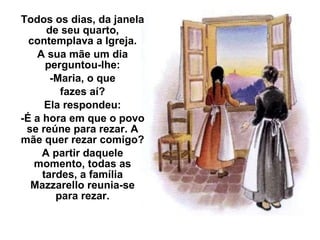 Todos os dias, da janela de seu quarto, contemplava a Igreja. A sua mãe um dia perguntou-lhe: -Maria, o que fazes aí? Ela respondeu: -É a hora em que o povo se reúne para rezar. A mãe quer rezar comigo? A partir daquele momento, todas as tardes, a família Mazzarello reunia-se para rezar. 