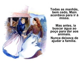 Todas as manhãs, bem cedo, Main acordava para ir à missa. Mas antes, ia buscar água ao poço para dar aos animais. Nunca deixava de ajudar a família.  