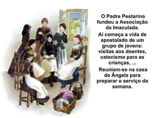 O Padre Pestarino fundou a Associação da Imaculada. Aí começa a vida de apostolado de um grupo de jovens: visitas aos doentes, catecismo para as crianças, ... Reuniam-se na casa de Ângela para preparar o serviço da semana. 