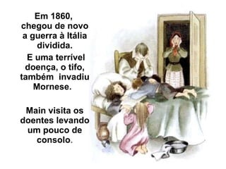 Em 1860,  chegou de novo a guerra à Itália dividida. E uma terrível doença, o tifo, também  invadiu Mornese.  Main visita os doentes levando um pouco de consolo . 