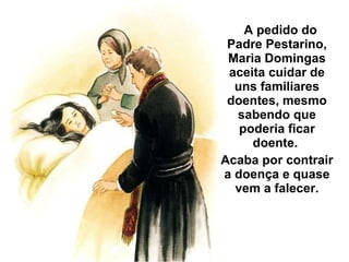 A pedido do Padre Pestarino, Maria Domingas aceita cuidar de uns familiares doentes, mesmo sabendo que poderia ficar doente.  Acaba por contrair a doença e quase vem a falecer. 