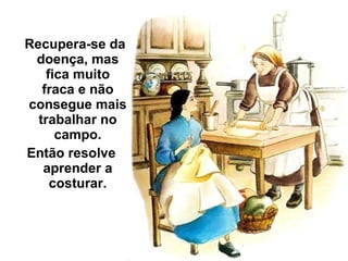 Recupera-se da doença, mas fica muito fraca e não consegue mais trabalhar no campo. Então resolve aprender a costurar. 