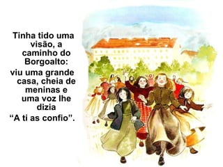 Tinha tido uma visão, a caminho do Borgoalto: viu uma grande casa, cheia de meninas e uma voz lhe dizia “ A ti as confio”. 