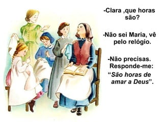 -Clara ,que horas são? -Não sei Maria, vê pelo relógio. -Não precisas. Responde-me:  “ São horas de amar a Deus ”. 