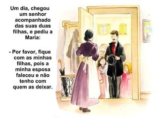 Um dia, chegou um senhor acompanhado das suas duas filhas, e pediu a Maria: - Por favor, fique com as minhas filhas, pois a minha esposa faleceu e não tenho com quem as deixar. 