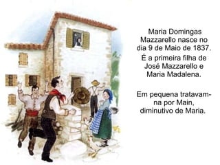 Maria Domingas Mazzarello nasce no dia 9 de Maio de 1837.  É a primeira filha de José Mazzarello e Maria Madalena. Em pequena tratavam-na por Main, diminutivo de Maria.  