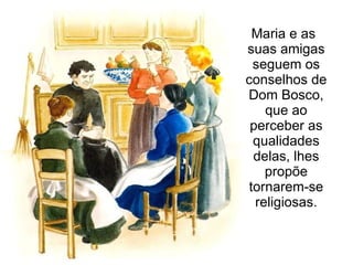 Maria e as suas amigas seguem os conselhos de Dom Bosco, que ao perceber as qualidades delas, lhes propõe tornarem-se religiosas. 