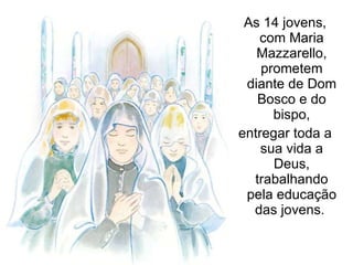 As 14 jovens, com Maria Mazzarello, prometem diante de Dom Bosco e do bispo, entregar toda a sua vida a Deus, trabalhando pela educação das jovens.  