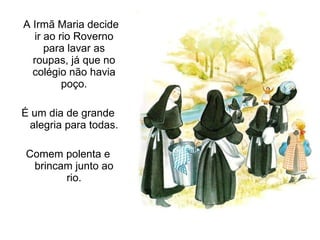 A Irmã Maria decide ir ao rio Roverno para lavar as roupas, já que no colégio não havia poço. É um dia de grande alegria para todas. Comem polenta e brincam junto ao rio. 