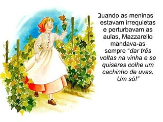 Quando as meninas estavam irrequietas e perturbavam as aulas, Mazzarello mandava-as sempre “ dar três voltas na vinha e se quiseres colhe um cachinho de uvas. Um só!” 