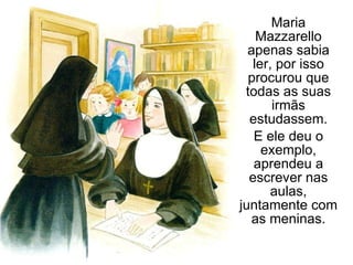 Maria Mazzarello apenas sabia ler, por isso procurou que todas as suas irmãs estudassem. E ele deu o exemplo, aprendeu a escrever nas aulas, juntamente com as meninas. 