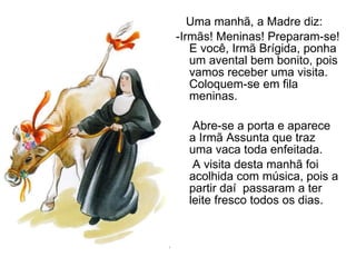 Uma manhã, a Madre diz: -Irmãs! Meninas! Preparam-se! E você, Irmã Brígida, ponha  um avental bem bonito, pois vamos receber uma visita. Coloquem-se em fila meninas. Abre-se a porta e aparece a Irmã Assunta que traz uma vaca toda enfeitada.  A visita desta manhã foi acolhida com música, pois a partir daí  passaram a ter leite fresco todos os dias. 