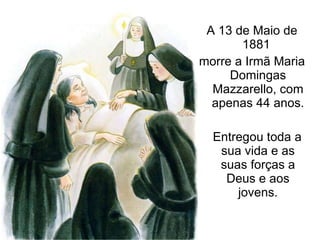 A 13 de Maio de 1881  morre a Irmã Maria Domingas Mazzarello, com apenas 44 anos. Entregou toda a sua vida e as suas forças a Deus e aos jovens. 