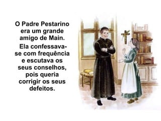 O Padre Pestarino era um grande amigo de Main. Ela confessava-se com frequência e escutava os seus conselhos, pois queria corrigir os seus defeitos. 