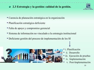 10
• Carencia de planeación estratégica en la organización
• Planificación estratégica deficiente
• Falta de apoyo y compromiso gerencial
• Sistema de información no vinculado a la estrategia institucional
• Deficiente gestión del proceso de implementación de los SI
2.3 Estrategia y la gestión: calidad de la gestión.
• i. Planificación
• ii. Desarrollo
• iii. Ejecución de pruebas
• iv. Implementación
• v. Post-Implementación
 